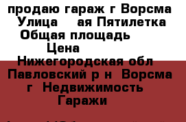 продаю гараж г.Ворсма › Улица ­ 2ая Пятилетка › Общая площадь ­ 24 › Цена ­ 35 000 - Нижегородская обл., Павловский р-н, Ворсма г. Недвижимость » Гаражи   